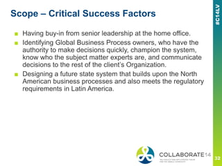 Scope – Critical Success Factors
■ Having buy-in from senior leadership at the home office.
■ Identifying Global Business Process owners, who have the
authority to make decisions quickly, champion the system,
know who the subject matter experts are, and communicate
decisions to the rest of the client’s Organization.
■ Designing a future state system that builds upon the North
American business processes and also meets the regulatory
requirements in Latin America.
 