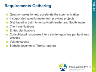 Requirements Gathering
■ Questionnaires to help accelerate the communication
■ Incorporated questionnaire from previous projects
■ Distributed to Latin America North leader and South leader
■ Client clarifications
■ Emtec clarifications
■ Consolidated responses into a single repository per business
process
■ Volume counts
■ Sample documents (forms, reports)
 