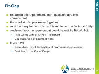 Fit-Gap
■ Extracted the requirements from questionnaire into
spreadsheet
■ Grouped similar processes together
■ Assigned requirement id’s and linked to source for traceability
■ Analyzed how the requirement could be met by PeopleSoft:
▪ Fit is works with delivered PeopleSoft
▪ Gap requires development work
■ Must Have
▪ Resolution – brief description of how to meet requirement
▪ Decision if In or Out of Scope
 