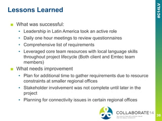 Lessons Learned
■ What was successful:
▪ Leadership in Latin America took an active role
▪ Daily one hour meetings to review questionnaires
▪ Comprehensive list of requirements
▪ Leveraged core team resources with local language skills
throughout project lifecycle (Both client and Emtec team
members)
■ What needs improvement
▪ Plan for additional time to gather requirements due to resource
constraints at smaller regional offices
▪ Stakeholder involvement was not complete until later in the
project
▪ Planning for connectivity issues in certain regional offices
 