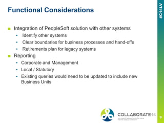 Functional Considerations
■ Integration of PeopleSoft solution with other systems
▪ Identify other systems
▪ Clear boundaries for business processes and hand-offs
▪ Retirements plan for legacy systems
■ Reporting
▪ Corporate and Management
▪ Local / Statutory
▪ Existing queries would need to be updated to include new
Business Units
 