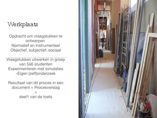 Opdracht om vraagstukken te ontwerpen  Normatief en Instrumenteel Objectief, subjectief, sociaal Vraagstukken uitwerken in groep van 5à6 studenten Experimenteren met simulaties -Eigen (zelf)onderzoek Resultaat van dit proces in een document + Procesverslag = deel1 van de toets Werkplaats 