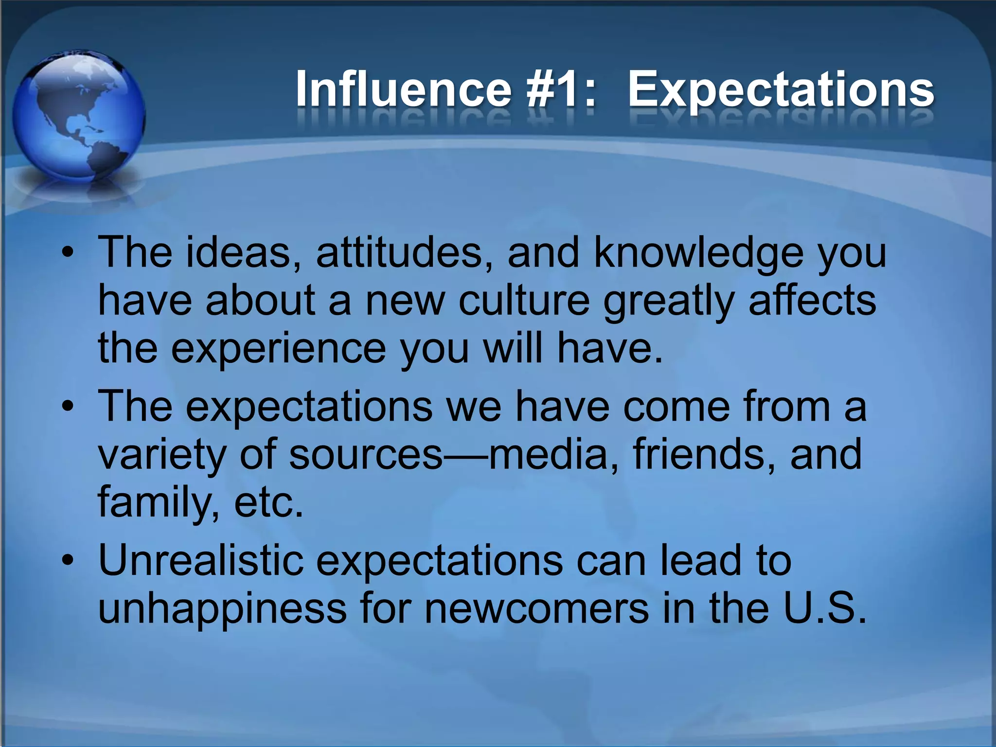 Influence #1: Expectations


• The ideas, attitudes, and knowledge you
  have about a new culture greatly affects
  the experience you will have.
• The expectations we have come from a
  variety of sources—media, friends, and
  family, etc.
• Unrealistic expectations can lead to
  unhappiness for newcomers in the U.S.
 