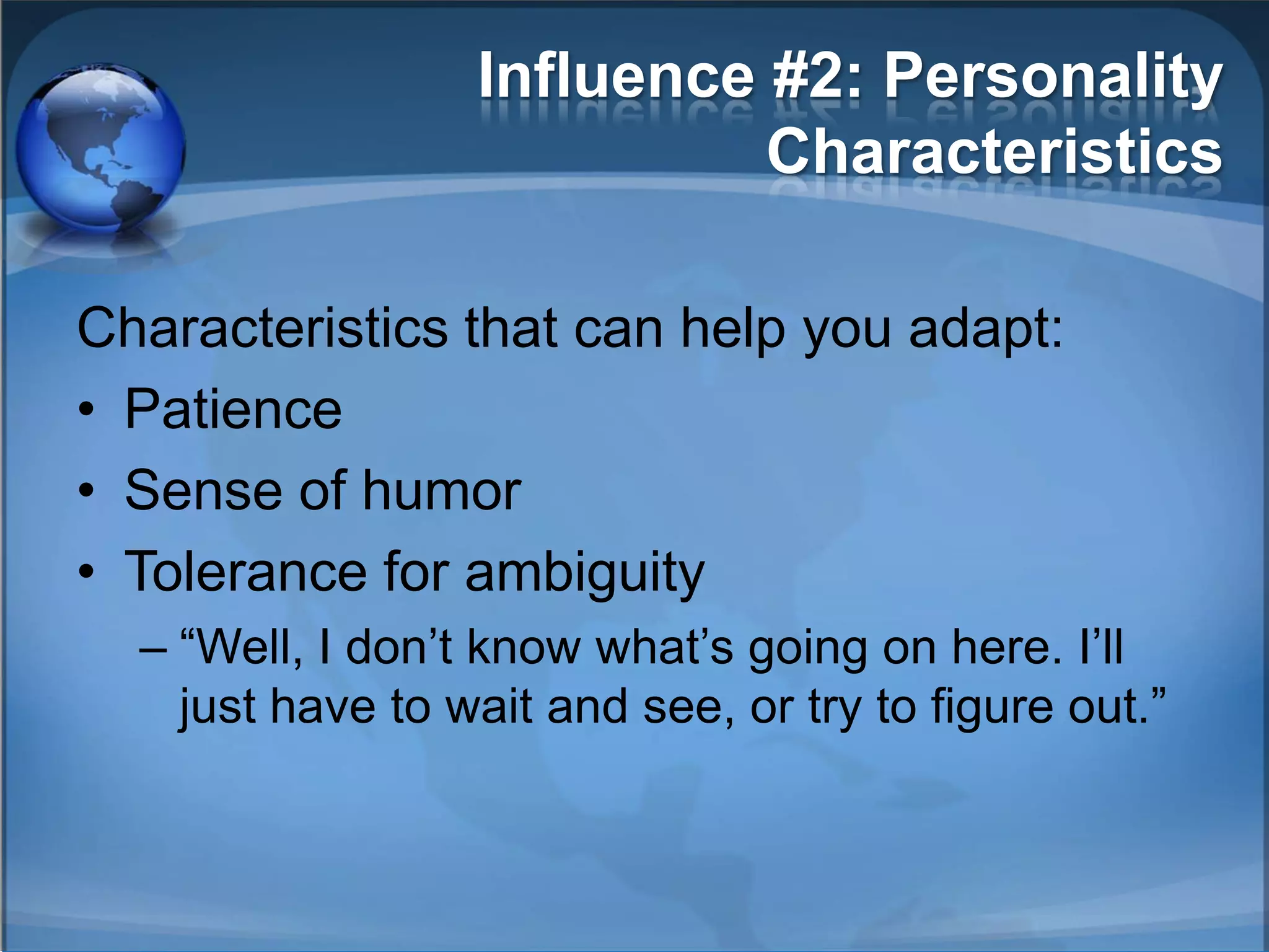 Influence #2: Personality
                            Characteristics

Characteristics that can help you adapt:
• Patience
• Sense of humor
• Tolerance for ambiguity
  – ―Well, I don’t know what’s going on here. I’ll
    just have to wait and see, or try to figure out.‖
 