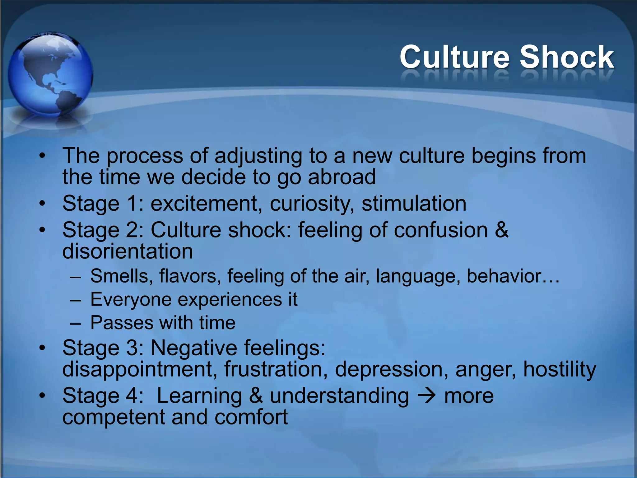 Culture Shock

• The process of adjusting to a new culture begins from
  the time we decide to go abroad
• Stage 1: excitement, curiosity, stimulation
• Stage 2: Culture shock: feeling of confusion &
  disorientation
   – Smells, flavors, feeling of the air, language, behavior…
   – Everyone experiences it
   – Passes with time
• Stage 3: Negative feelings:
  disappointment, frustration, depression, anger, hostility
• Stage 4: Learning & understanding  more
  competent and comfort
 