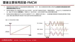 資料來源 :
• 雷達發射訊號的種類可分為脈衝雷達和連續波雷達，其中，毫米波雷達偵測物體主要使用以都普勒效應為基礎的頻率
調變連續波雷達(FMCW)。
• FMCW 雷達由 TX 天線發射名為 chirp 的訊號，並由 RX 天線接收反射波，隨著時間變化，chirp 的上升速度將線性增
加，藉由 TX 和 RX 的頻率變化，將產生出一組 IR 訊號，由 IR 訊號便可算出測算物體的距離。
• FMCW 具有的優勢包含可以在任何光線條件下工作，需要的功率也較小，在遠距離的精確度也相當高(達到毫米等級)，
目前少數光達也開始將 FMCW 作為光達可採用的訊號發射系統。
雷達主要採用訊號-FMCW
13
Tomy Huang、EE Times、自行整理
圖2-1-5: FMCW 概念示意圖
 