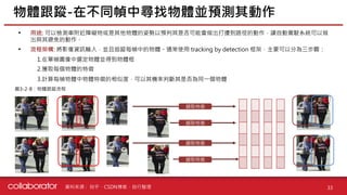 資料來源 :
• 用途: 可以檢測車附近障礙物或是其他物體的姿勢以預判其是否可能會做出打擾到路徑的動作，讓自動駕駛系統可以做
出與其避免的動作。
• 流程架構: 將影像資訊輸入，並且追蹤每幀中的物體。通常使用 tracking by detection 框架，主要可以分為三步驟：
1.在單幀圖像中選定物體並得到物體框
2.獲取每個物體的特徵
3.計算每幀物體中物體特徵的相似度，可以其機率判斷其是否為同一個物體
物體跟蹤-在不同幀中尋找物體並預測其動作
33
圖3-2-8：物體跟蹤流程
擷取特徵
擷取特徵
擷取特徵
擷取特徵
知乎、CSDN博客、自行整理
 
