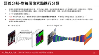 資料來源 :
• 語意分割意即進行每個像素點的分類。對於 CNN 網路，其在網路的最後會加入全連階層以進行分類的動作，而要進
入全連階層的話必須將資訊轉為一維的，但這樣只能辨識整個圖片分類，無法標示每個像素點的類別。
• 以下介紹兩種語意分割算法：
• FCN: 和CNN差異不大，僅將最後用於分類的全連階層改為卷積層，再使用上採樣（插值法）至原圖大小。
• SegNet: 在原本的CNN後面加上一個逆向的 CNN，動作一樣但相反，這樣可以確保輸入的大小跟輸出的一樣，此架
構類似編譯器＋解碼器。
語義分割-對每個像素點進行分類
34
圖3-2-9：FCN 介紹 圖3-2-10：SegNet 介紹
Medium、HackMD、CSDN博客、自行整理
 