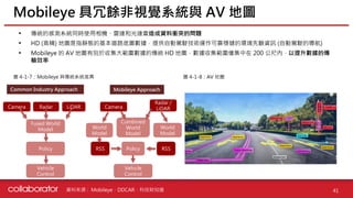 資料來源 :
• 傳統的感測系統同時使用相機、雷達和光達會造成資料衝突的問題
• HD (高精) 地圖是指靜態的基本道路底圖數據，提供自動駕駛技術運作可靠穩健的環境先驗資訊 (自動駕駛的導航)
• Mobileye 的 AV 地圖有別於收集大範圍數據的傳統 HD 地圖，數據收集範圍僅集中在 200 公尺內，以提升數據的傳
輸效率
Mobileye 具冗餘非視覺系統與 AV 地圖
41
圖 4-1-7：Mobileye 與傳統系統差異 圖 4-1-8：AV 地圖
Mobileye、DDCAR、科技財知道
Camera Radar LiDAR
Fused World
Model
Policy
Vehicle
Control
Camera
Radar /
LiDAR
World
Model
RSS
Combined
World
Model
World
Model
RSS
Policy
Vehicle
Control
Mobileye Approach
Common Industry Approach
 