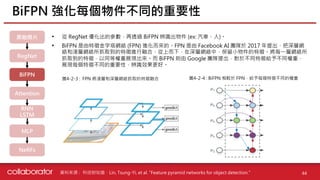 資料來源 :
• 從 RegNet 優化出的參數，再透過 BiFPN 辨識出物件 (ex: 汽車、人)。
• BiFPN 是由特徵金字塔網絡 (FPN) 進化而來的。FPN 是由 Facebook AI 團隊於 2017 年提出，把深層網
絡和淺層網絡所抓取到的特徵進行融合，從上而下，在深層網絡中，保留小物件的特徵。將每一層網絡所
抓取到的特徵，以同等權重展現出來。而 BiFPN 則由 Google 團隊提出，對於不同特徵給予不同權重，
展現每個特徵不同的重要性，辨識效果更好。
BiFPN 強化每個物件不同的重要性
44
科技財知道、Lin, Tsung-Yi, et al. "Feature pyramid networks for object detection."
圖4-2-3 : FPN 將淺層和深層網絡抓取的特徵融合 圖4-2-4 : BiFPN 相較於 FPN，給予每個特徵不同的權重
原始照片
RegNet
BiFPN
Attention
RNN
LSTM
MLP
NeRFs
 