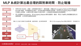 資料來源 :
• 特斯拉為了在安全、舒適、合理速度的情況下，避免碰撞，把輸出的 occupancy feature 放到 Obstacle
Encoder 裡面，利用裡面的的 MLP，去計算在幾秒時要幫忙踩煞車，並利用 occupancy flow 來判斷物
件為靜止或移動，以顏色來標示速度方向是否相同，以辨識是否要繞過或是減慢速度。
• 再上採樣變成 occupancy，使 occupancy feature 解析度變高。最後，再加入 NeRFs (神經輻射渲染) 的
建模場景，以供特斯拉練習和訓練。
MLP 系統計算出最合理的踩煞車時間，防止碰撞
47
2022 CVPR、石橋、科技財知道
原始照片
RegNet
BiFPN
Attention
RNN
LSTM
MLP
圖4-2-9 : MLP 計算車子的座標位置、速度等資訊，並計算煞車時間 圖 4-2-10: occupancy flow 辨識出移動物件，及其速度方向
NeRFs
x, y, v, θ….
 