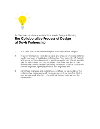 Architecture, Landscape Architecture, Interior Design & Planning

The Collaborative Process of Design
at Davis Partnership
1.

In our firm how do we define and practice collaborative design?

2.

In recent and current work do we have any projects which are stellar or
model examples of this kind of collaboration? Any examples of Projects
which may not have been such a positive experience? Please speak in
specific terms of our in-house disciplines of architecture, landscape
architecture, interior design & planning, as well out of office consultants
such as engineers, lighting specialists, civil engineers etc.

3.

From these examples and experiences, what are we saying about the
collaborative design process? How can we continue to refine it in the
next year or two? What sort of specific activties should we as a firm
improve on?

 