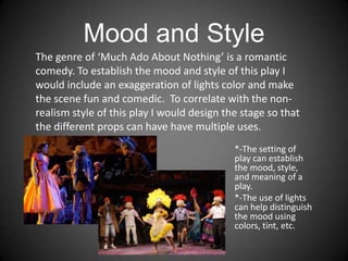 Mood and Style
*-The setting of
play can establish
the mood, style,
and meaning of a
play.
*-The use of lights
can help distinguish
the mood using
colors, tint, etc.
The genre of ‘Much Ado About Nothing’ is a romantic
comedy. To establish the mood and style of this play I
would include an exaggeration of lights color and make
the scene fun and comedic. To correlate with the non-
realism style of this play I would design the stage so that
the different props can have have multiple uses.
 