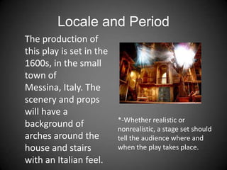 Locale and Period
*-Whether realistic or
nonrealistic, a stage set should
tell the audience where and
when the play takes place.
The production of
this play is set in the
1600s, in the small
town of
Messina, Italy. The
scenery and props
will have a
background of
arches around the
house and stairs
with an Italian feel.
 