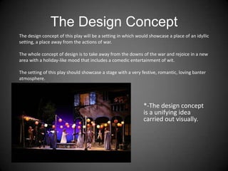 The Design Concept
*-The design concept
is a unifying idea
carried out visually.
The design concept of this play will be a setting in which would showcase a place of an idyllic
setting, a place away from the actions of war.
The whole concept of design is to take away from the downs of the war and rejoice in a new
area with a holiday-like mood that includes a comedic entertainment of wit.
The setting of this play should showcase a stage with a very festive, romantic, loving banter
atmosphere.
 