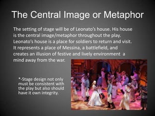 The Central Image or Metaphor
*-Stage design not only
must be consistent with
the play but also should
have it own integrity.
The setting of stage will be of Leonato’s house. His house
is the central image/metaphor throughout the play.
Leonato’s house is a place for soldiers to return and visit.
It represents a place of Messina, a battlefield, and
creates an illusion of festive and lively environment a
mind away from the war.
 