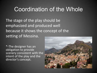 Coordination of the Whole
*-The designer has an
obligation to provide
scenery consistent with the
intent of the play and the
director’s concept.
The stage of the play should be
emphasized and produced well
because it shows the concept of the
setting of Messina.
 