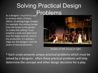 Solving Practical Design
Problems
*-Each script presents unique practical problems which must be
solved by a designer; often these practical problems will help
determine the concept and other design decisions for a play.
As a designer I must find a way
to achieve either of these
effects, of setting/stage changes.
For example, the setting change
from the house to the garden.
To create that setting I must
establish a style and determine
how the stage must be used in
the production. In creating a
stage set, the designer must be
aware of several elements.
Garden on left, house on right.
 