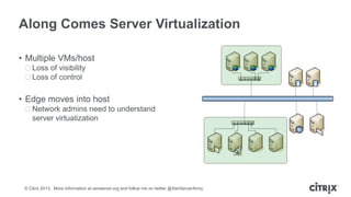 Along Comes Server Virtualization
• Multiple VMs/host
ᵒLoss of visibility
ᵒLoss of control

• Edge moves into host
ᵒNetwork admins need to understand
server virtualization

© Citrix 2013. More information at xenserver.org and follow me on twitter @XenServerArmy

 