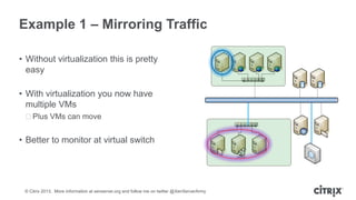 Example 1 – Mirroring Traffic
• Without virtualization this is pretty
easy
• With virtualization you now have
multiple VMs
ᵒPlus VMs can move

• Better to monitor at virtual switch

© Citrix 2013. More information at xenserver.org and follow me on twitter @XenServerArmy

 