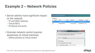 Example 2 – Network Policies
• Server admins have significant impact
on the network
ᵒIP and MAC Address
ᵒVirtual NICs
ᵒProtocols and ports

• Granular network control requires
awareness of virtual machines
ᵒDefine policies at virtual switch

© Citrix 2013. More information at xenserver.org and follow me on twitter @XenServerArmy

 