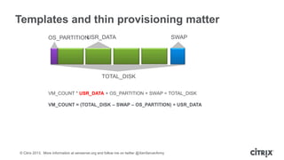 Templates and thin provisioning matter
USR_DATA
OS_PARTITION

SWAP

TOTAL_DISK
VM_COUNT * USR_DATA + OS_PARTITION + SWAP = TOTAL_DISK
VM_COUNT = (TOTAL_DISK – SWAP – OS_PARTITION) ÷ USR_DATA

© Citrix 2013. More information at xenserver.org and follow me on twitter @XenServerArmy

 