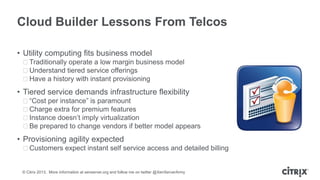 Cloud Builder Lessons From Telcos
• Utility computing fits business model
ᵒTraditionally operate a low margin business model
ᵒUnderstand tiered service offerings
ᵒHave a history with instant provisioning

• Tiered service demands infrastructure flexibility
ᵒ“Cost per instance” is paramount
ᵒCharge extra for premium features
ᵒInstance doesn’t imply virtualization
ᵒBe prepared to change vendors if better model appears

• Provisioning agility expected
ᵒCustomers expect instant self service access and detailed billing

© Citrix 2013. More information at xenserver.org and follow me on twitter @XenServerArmy

 