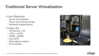 Traditional Server Virtualization
• Core Objectives
ᵒServer consolidation
ᵒPower and cooling savings
ᵒHardware independence

• Looks Like
ᵒVM Density < 20
ᵒvCPU = pCPU
ᵒvRAM = pRAM
ᵒLow IOPS
ᵒRedundancy matters
ᵒNo templates

7

© Citrix 2013. More information at xenserver.org and follow me on twitter @XenServerArmy

 
