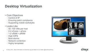Desktop Virtualization
• Core Objectives
ᵒControl of IP
ᵒEnsuring patch compliance
ᵒSupporting mobile workstyles

• Looks Like
ᵒ50 -100 VMs per host
ᵒ2-4 vCores = pCore
ᵒ1-2 vRAM = pRAM
ᵒHigh IOPS
ᵒBoot storms
ᵒNetwork contention
ᵒHighly templated

8

© Citrix 2013. More information at xenserver.org and follow me on twitter @XenServerArmy

 