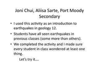 Joni	
  Chui,	
  Aliisa	
  Sarte,	
  Port	
  Moody	
  
                       Secondary	
  
•  I	
  used	
  this	
  ac;vity	
  as	
  an	
  introduc;on	
  to	
  
      earthquakes	
  in	
  geology	
  12.	
  	
  
•  Students	
  have	
  all	
  seen	
  earthquakes	
  in	
  
      previous	
  classes	
  (some	
  more	
  than	
  others).	
  
•  We	
  completed	
  the	
  ac;vity	
  and	
  I	
  made	
  sure	
  
      every	
  student	
  in	
  class	
  wondered	
  at	
  least	
  one	
  
      thing.	
  
  	
  	
   	
  Let’s	
  try	
  it….	
  
 