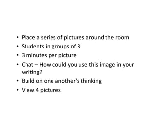 •  Place	
  a	
  series	
  of	
  pictures	
  around	
  the	
  room	
  
•  Students	
  in	
  groups	
  of	
  3	
  
•  3	
  minutes	
  per	
  picture	
  
•  Chat	
  –	
  How	
  could	
  you	
  use	
  this	
  image	
  in	
  your	
  
   wri;ng?	
  
•  Build	
  on	
  one	
  another’s	
  thinking	
  
•  View	
  4	
  pictures	
  
 