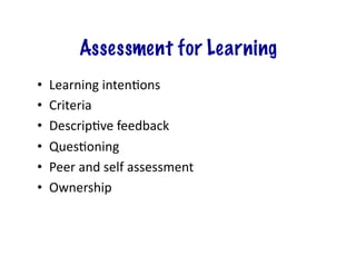 Assessment for Learning
•    Learning	
  inten;ons	
  
•    Criteria	
  
•    Descrip;ve	
  feedback	
  
•    Ques;oning	
  
•    Peer	
  and	
  self	
  assessment	
  
•    Ownership	
  
 
