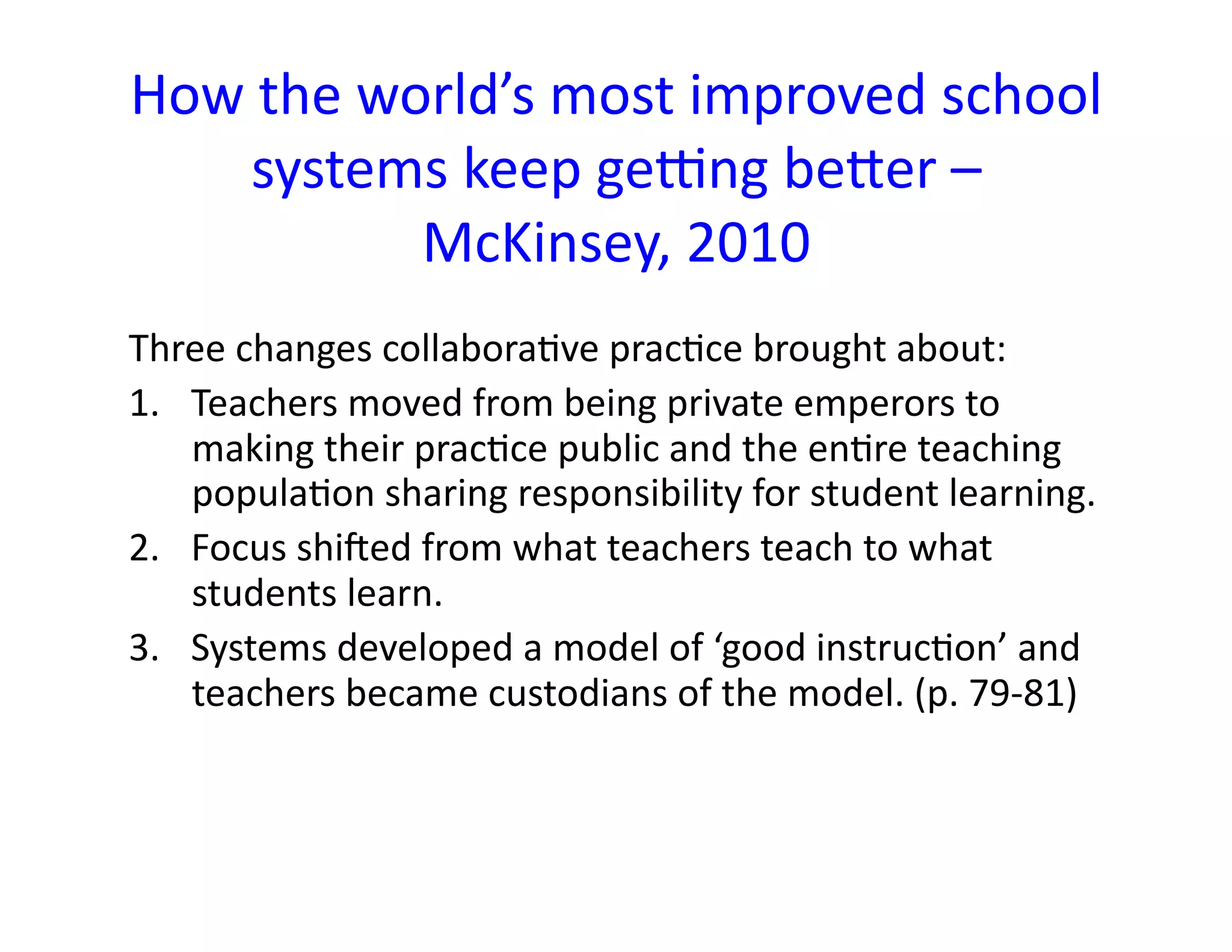 How	
  the	
  world’s	
  most	
  improved	
  school	
  
     systems	
  keep	
  gecng	
  beLer	
  –
                McKinsey,	
  2010	
  
Three	
  changes	
  collabora<ve	
  prac<ce	
  brought	
  about:	
  
1.  Teachers	
  moved	
  from	
  being	
  private	
  emperors	
  to	
  
    making	
  their	
  prac<ce	
  public	
  and	
  the	
  en<re	
  teaching	
  
    popula<on	
  sharing	
  responsibility	
  for	
  student	
  learning.	
  
2.  Focus	
  shiged	
  from	
  what	
  teachers	
  teach	
  to	
  what	
  
    students	
  learn.	
  
3.  Systems	
  developed	
  a	
  model	
  of	
  ‘good	
  instruc<on’	
  and	
  
    teachers	
  became	
  custodians	
  of	
  the	
  model.	
  (p.	
  79-­‐81)	
  
 