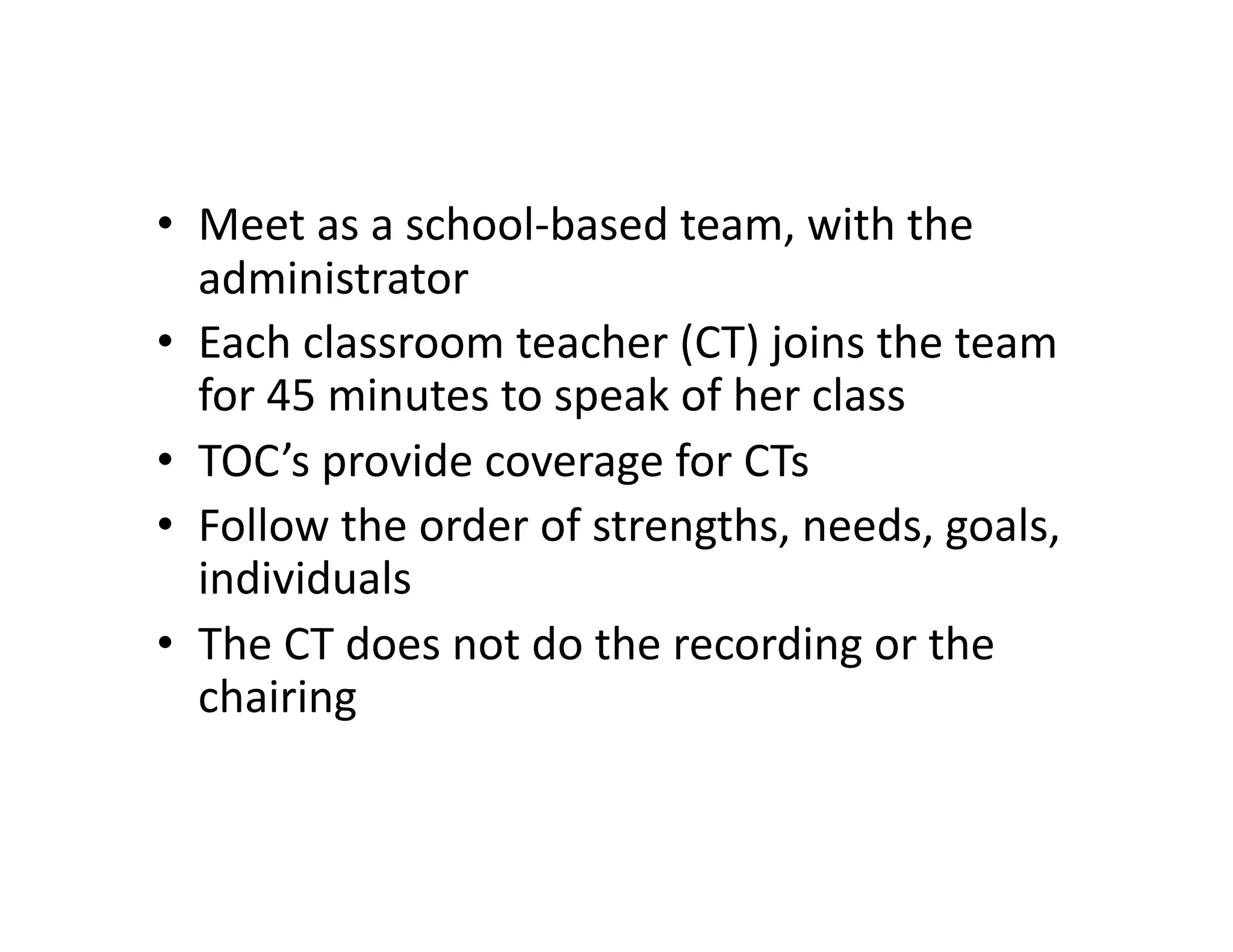 •  Meet	
  as	
  a	
  school-­‐based	
  team,	
  with	
  the	
  
   administrator	
  
•  Each	
  classroom	
  teacher	
  (CT)	
  joins	
  the	
  team	
  
   for	
  45	
  minutes	
  to	
  speak	
  of	
  her	
  class	
  
•  TOC’s	
  provide	
  coverage	
  for	
  CTs	
  
•  Follow	
  the	
  order	
  of	
  strengths,	
  needs,	
  goals,	
  
   individuals	
  
•  The	
  CT	
  does	
  not	
  do	
  the	
  recording	
  or	
  the	
  
   chairing	
  
 