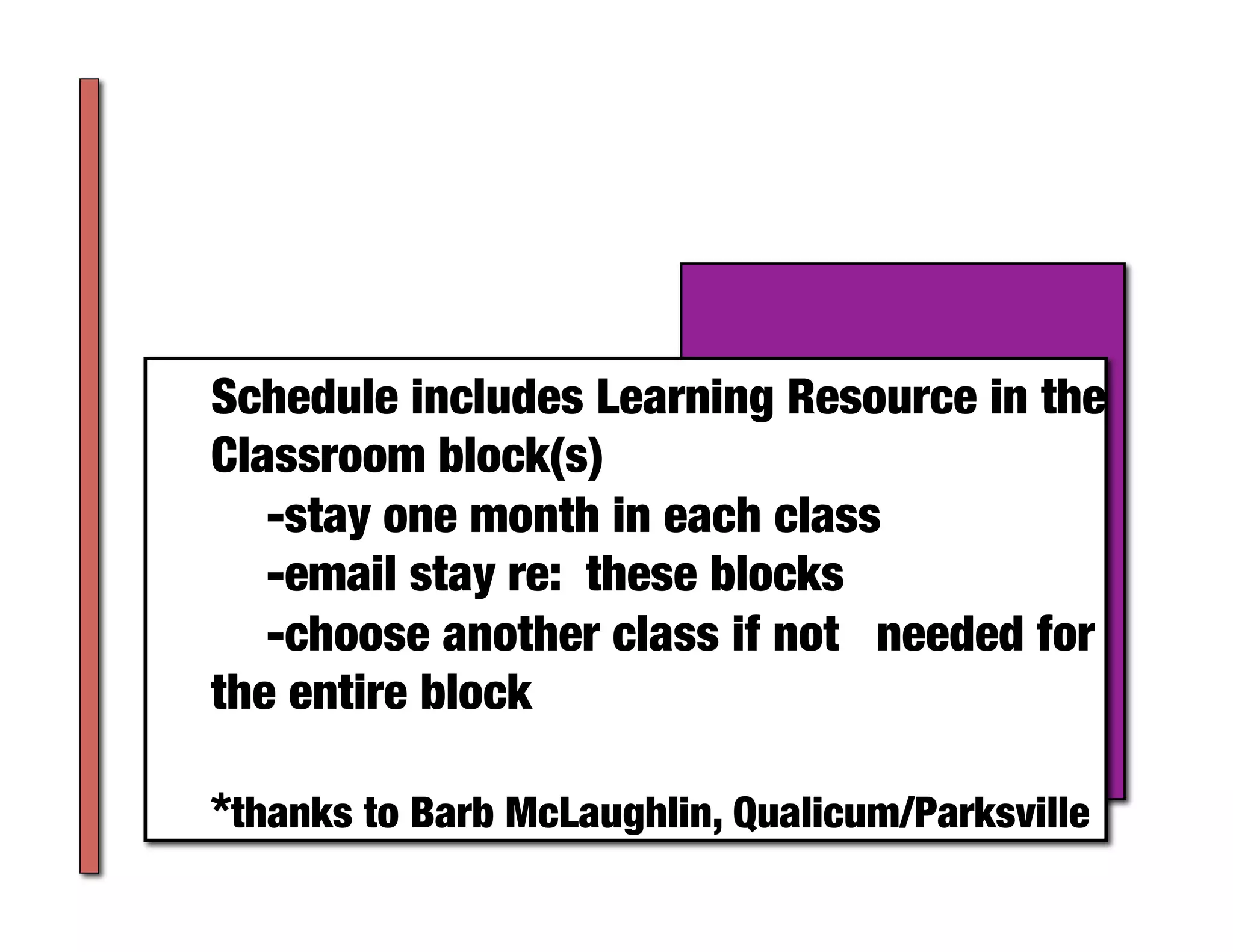 Schedule includes Learning Resource in the
Classroom block(s)
  
-stay one month in each class
  
-email stay re: these blocks 
  
-choose another class if not 
needed for
the entire block

*thanks to Barb McLaughlin, Qualicum/Parksville	
 
 