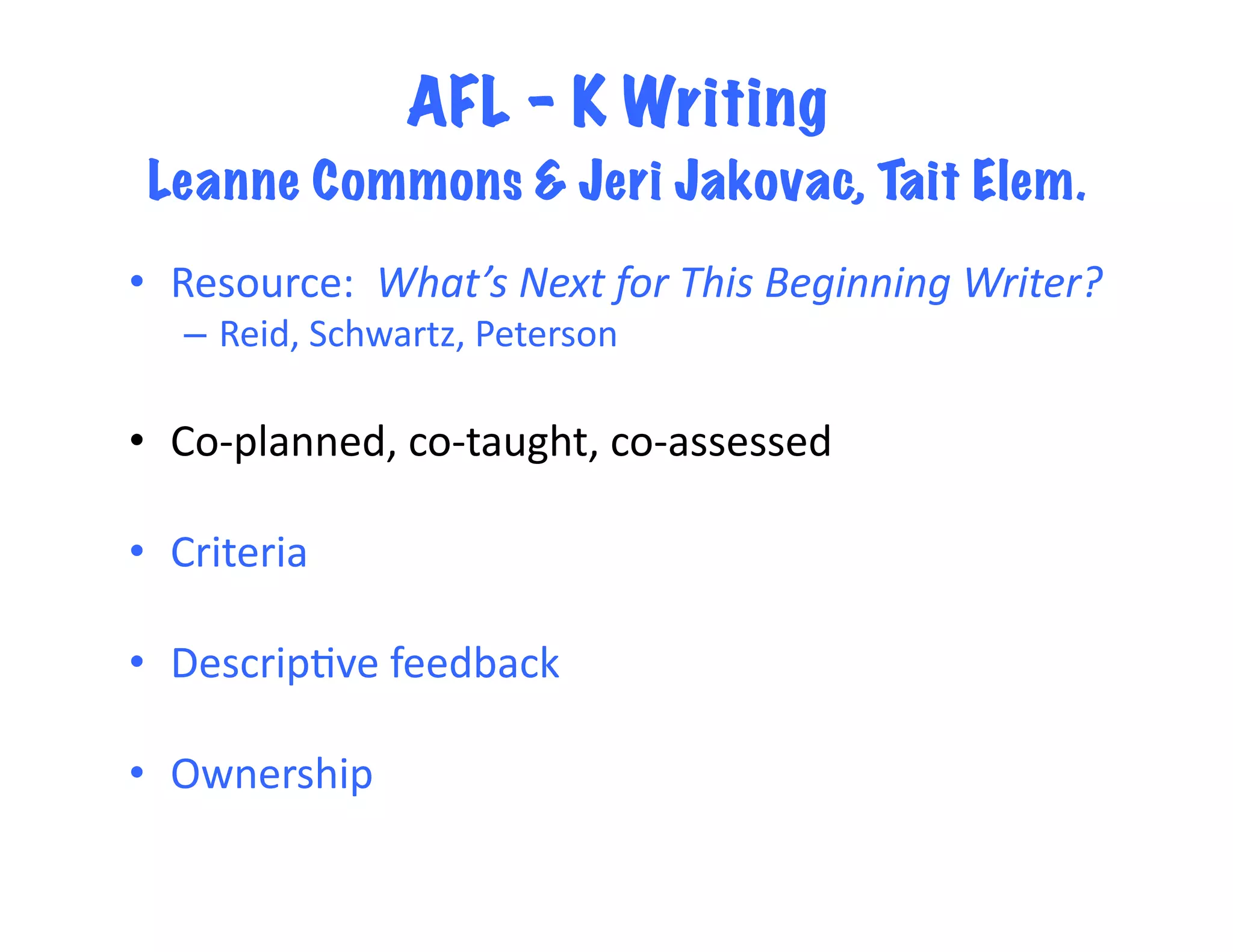 AFL – K Writing
 Leanne Commons & Jeri Jakovac, Tait Elem.	
  
•  Resource:	
  	
  What’s	
  Next	
  for	
  This	
  Beginning	
  Writer?	
  	
  
    –  Reid,	
  Schwartz,	
  Peterson	
  

•  Co-­‐planned,	
  co-­‐taught,	
  co-­‐assessed	
  

•  Criteria	
  

•  Descrip<ve	
  feedback	
  

•  Ownership	
  
 