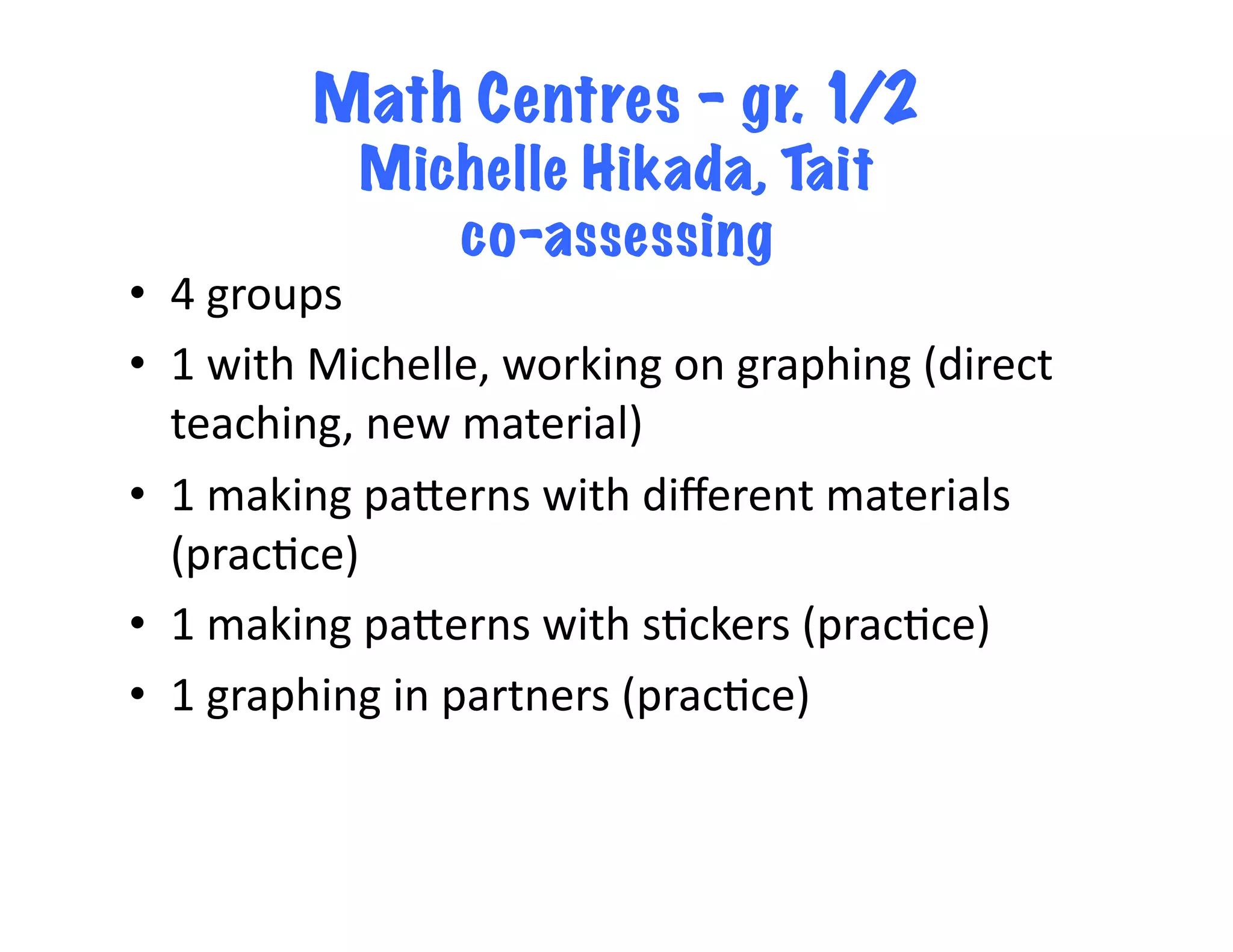 Math Centres – gr. 1/2
                 Michelle Hikada, Tait
                    co-assessing
•  4	
  groups	
  
•  1	
  with	
  Michelle,	
  working	
  on	
  graphing	
  (direct	
  
   teaching,	
  new	
  material)	
  
•  1	
  making	
  paLerns	
  with	
  diﬀerent	
  materials	
  
   (prac<ce)	
  
•  1	
  making	
  paLerns	
  with	
  s<ckers	
  (prac<ce)	
  
•  1	
  graphing	
  in	
  partners	
  (prac<ce)	
  
 