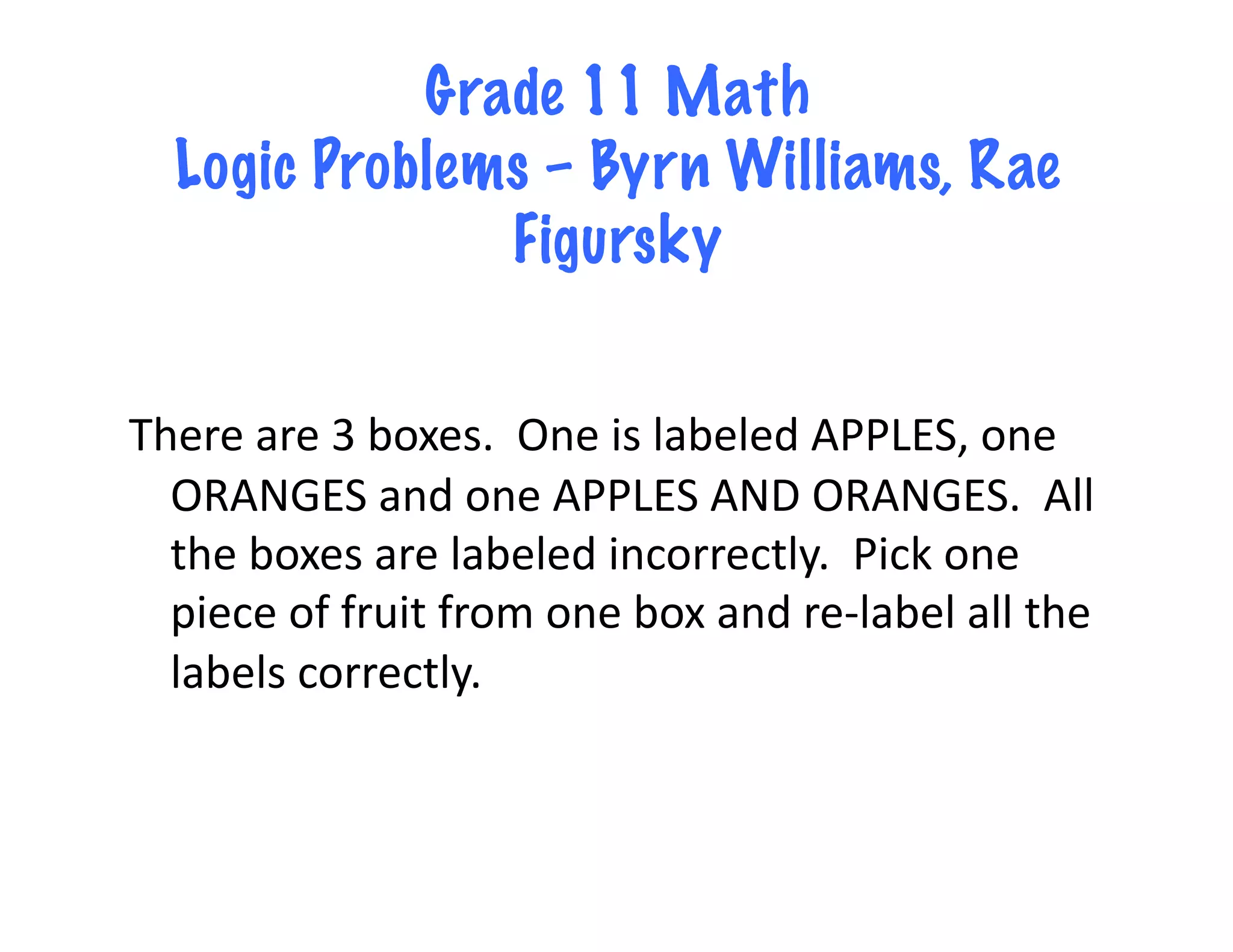 Grade 11 Math
   Logic Problems – Byrn Williams, Rae
                Figursky


There	
  are	
  3	
  boxes.	
  	
  One	
  is	
  labeled	
  APPLES,	
  one	
  
  ORANGES	
  and	
  one	
  APPLES	
  AND	
  ORANGES.	
  	
  All	
  
  the	
  boxes	
  are	
  labeled	
  incorrectly.	
  	
  Pick	
  one	
  
  piece	
  of	
  fruit	
  from	
  one	
  box	
  and	
  re-­‐label	
  all	
  the	
  
  labels	
  correctly.	
  
 