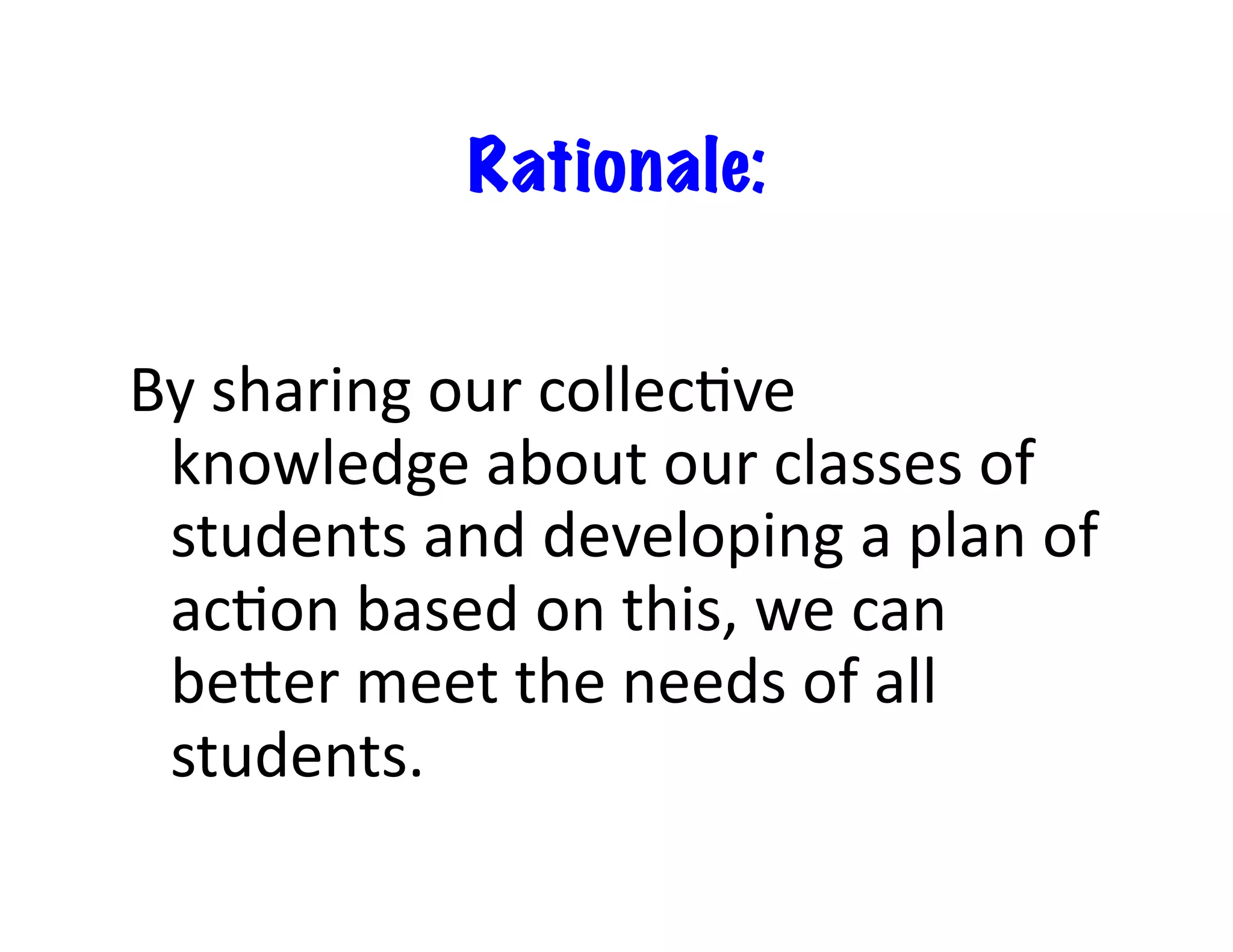 Rationale:	
  


By	
  sharing	
  our	
  collec<ve	
  
 knowledge	
  about	
  our	
  classes	
  of	
  
 students	
  and	
  developing	
  a	
  plan	
  of	
  
 ac<on	
  based	
  on	
  this,	
  we	
  can	
  
 beLer	
  meet	
  the	
  needs	
  of	
  all	
  
 students.	
  
 