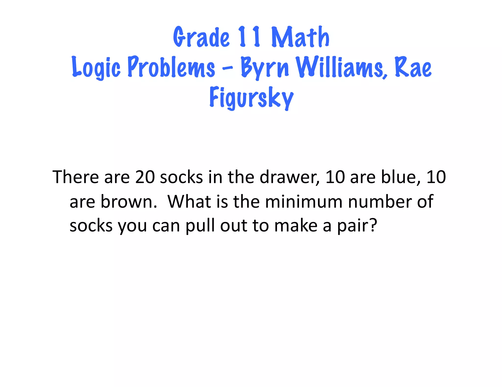 Grade 11 Math
   Logic Problems – Byrn Williams, Rae
                Figursky


There	
  are	
  20	
  socks	
  in	
  the	
  drawer,	
  10	
  are	
  blue,	
  10	
  
  are	
  brown.	
  	
  What	
  is	
  the	
  minimum	
  number	
  of	
  
  socks	
  you	
  can	
  pull	
  out	
  to	
  make	
  a	
  pair?	
  
 