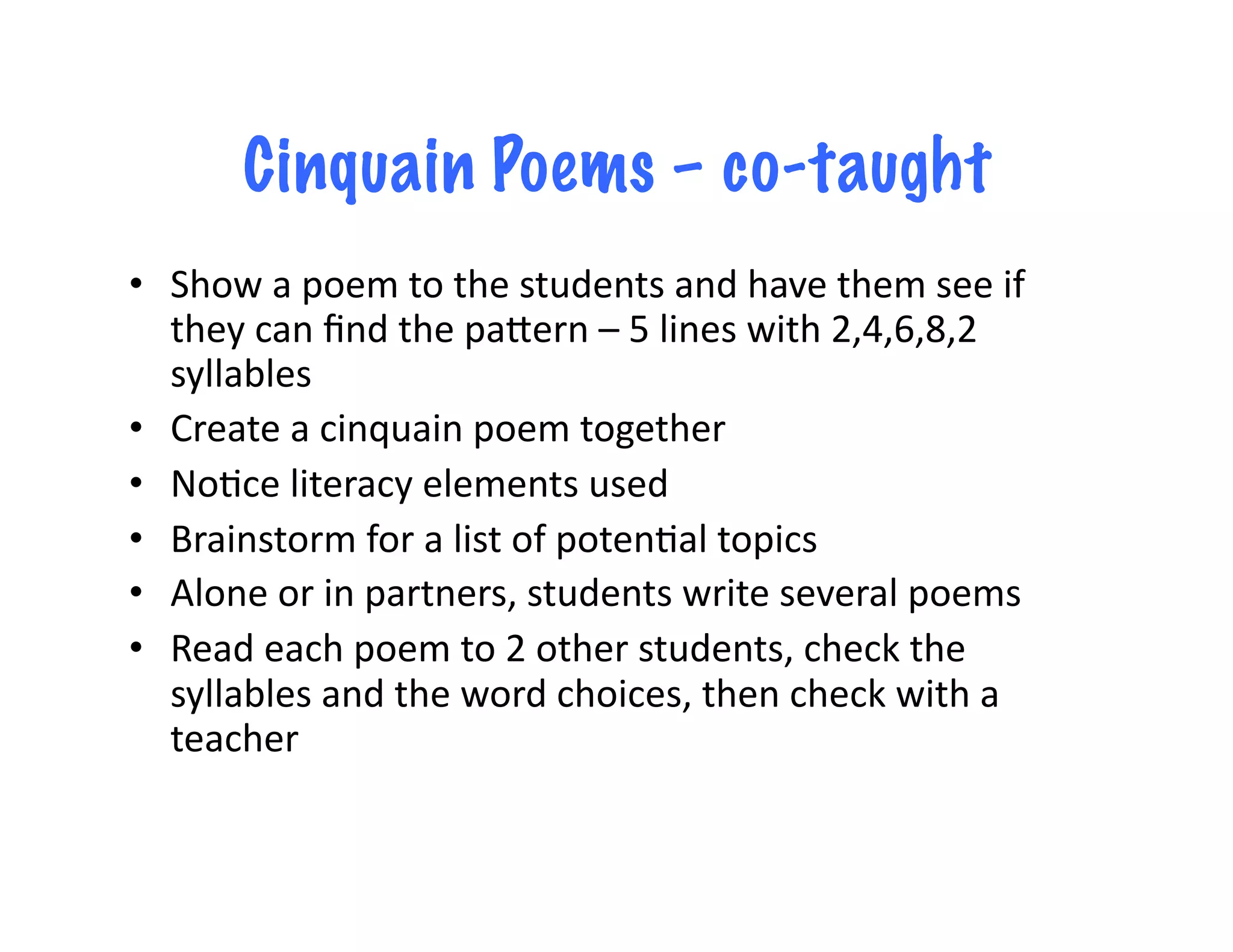 Cinquain Poems – co-taught
•  Show	
  a	
  poem	
  to	
  the	
  students	
  and	
  have	
  them	
  see	
  if	
  
   they	
  can	
  ﬁnd	
  the	
  paLern	
  –	
  5	
  lines	
  with	
  2,4,6,8,2	
  
   syllables	
  
•  Create	
  a	
  cinquain	
  poem	
  together	
  
•  No<ce	
  literacy	
  elements	
  used	
  
•  Brainstorm	
  for	
  a	
  list	
  of	
  poten<al	
  topics	
  
•  Alone	
  or	
  in	
  partners,	
  students	
  write	
  several	
  poems	
  
•  Read	
  each	
  poem	
  to	
  2	
  other	
  students,	
  check	
  the	
  
   syllables	
  and	
  the	
  word	
  choices,	
  then	
  check	
  with	
  a	
  
   teacher	
  
 