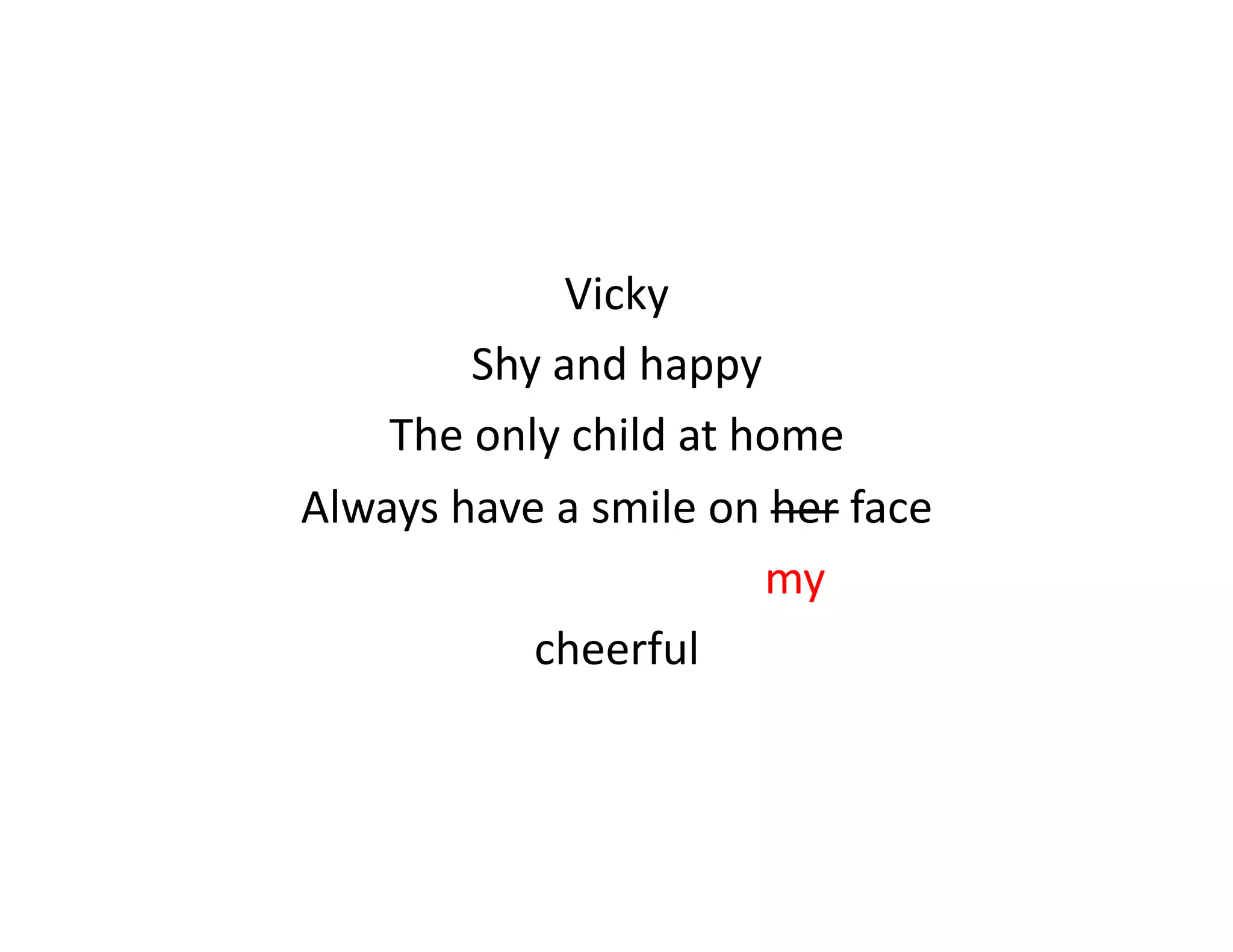 Vicky	
  
                            Shy	
  and	
  happy	
  
    The	
  only	
  child	
  at	
  home	
  
Always	
  have	
  a	
  smile	
  on	
  her	
  face	
  
     	
  	
  	
  	
  	
  	
  	
  	
  	
  	
  	
  	
  	
  	
  	
  	
  	
  	
  	
  	
  	
  	
  	
  	
  	
  	
  	
  	
  	
  	
  	
  	
  my	
  
                                                  cheerful	
  
 