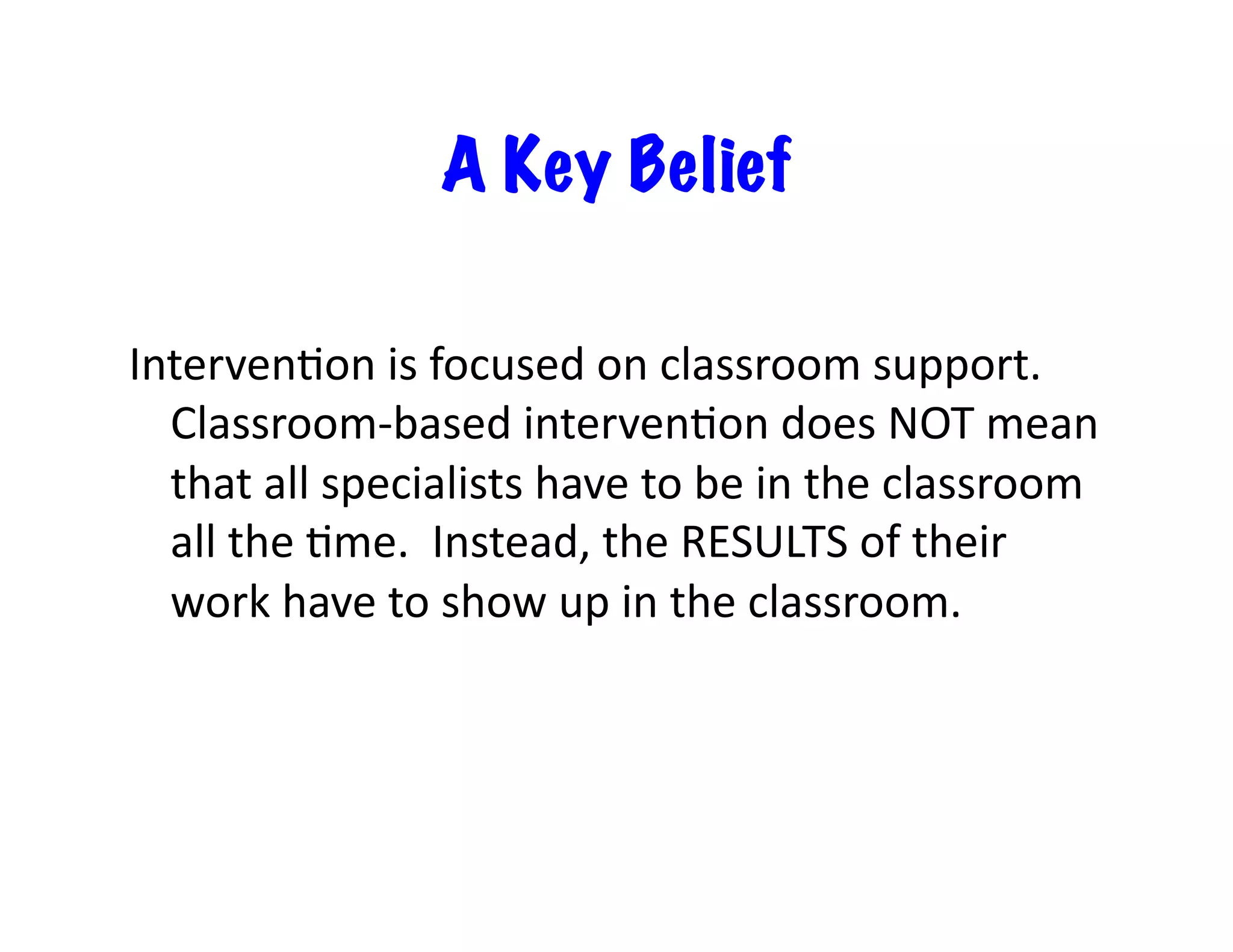 A Key Belief

Interven<on	
  is	
  focused	
  on	
  classroom	
  support.	
  	
  
  Classroom-­‐based	
  interven<on	
  does	
  NOT	
  mean	
  
  that	
  all	
  specialists	
  have	
  to	
  be	
  in	
  the	
  classroom	
  
  all	
  the	
  <me.	
  	
  Instead,	
  the	
  RESULTS	
  of	
  their	
  
  work	
  have	
  to	
  show	
  up	
  in	
  the	
  classroom.	
  
 