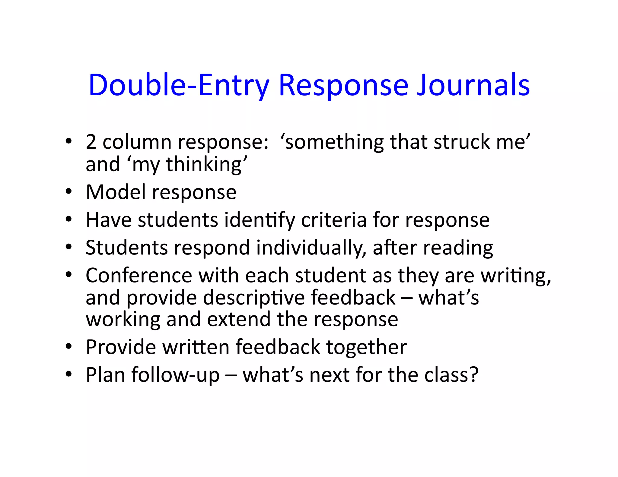 Double-­‐Entry	
  Response	
  Journals	
  
•  2	
  column	
  response:	
  	
  ‘something	
  that	
  struck	
  me’	
  
   and	
  ‘my	
  thinking’	
  
•  Model	
  response	
  
•  Have	
  students	
  iden<fy	
  criteria	
  for	
  response	
  
•  Students	
  respond	
  individually,	
  ager	
  reading	
  
•  Conference	
  with	
  each	
  student	
  as	
  they	
  are	
  wri<ng,	
  
   and	
  provide	
  descrip<ve	
  feedback	
  –	
  what’s	
  
   working	
  and	
  extend	
  the	
  response	
  
•  Provide	
  wriLen	
  feedback	
  together	
  
•  Plan	
  follow-­‐up	
  –	
  what’s	
  next	
  for	
  the	
  class?	
  
 