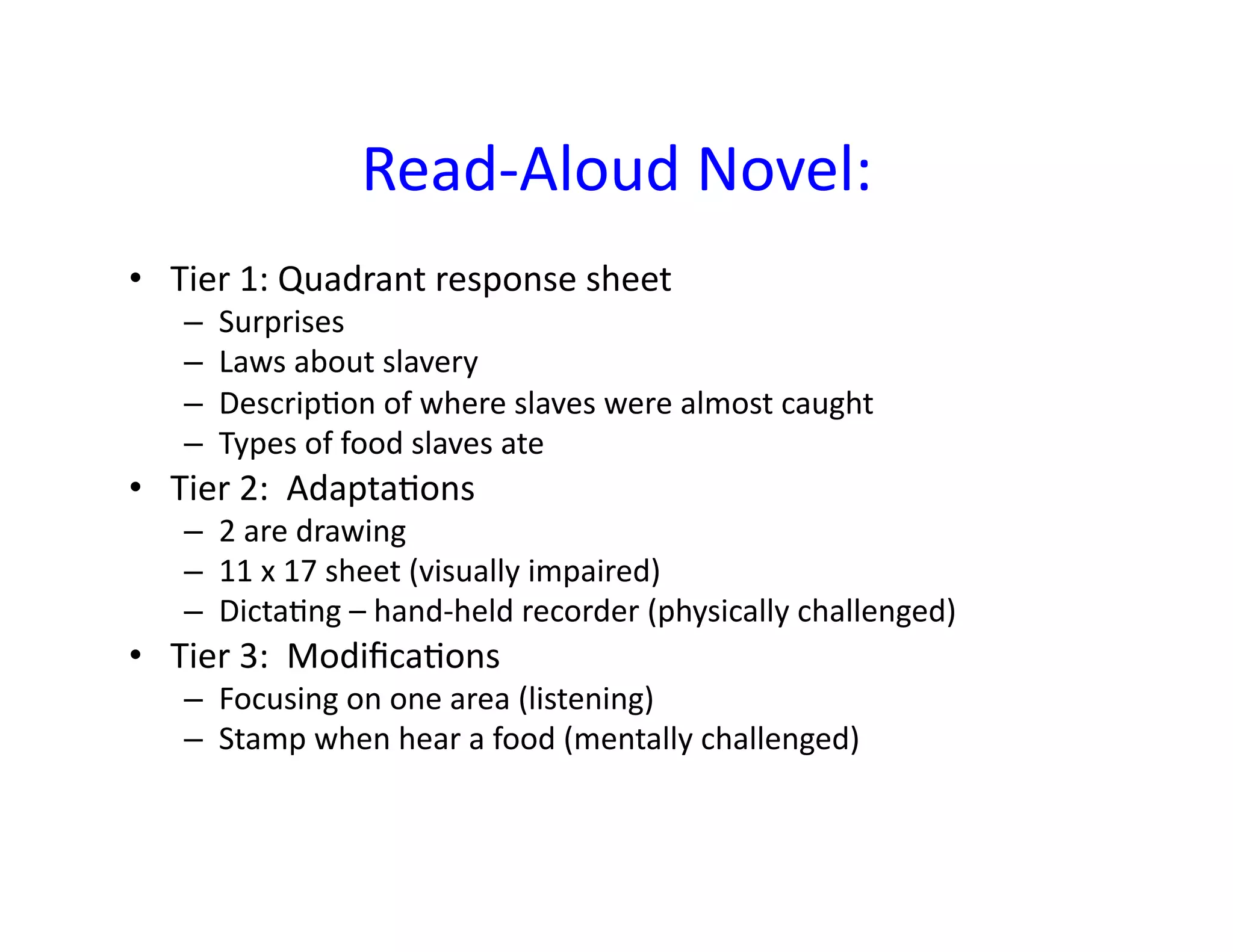 Read-­‐Aloud	
  Novel:	
  	
  	
  
•  Tier	
  1:	
  Quadrant	
  response	
  sheet	
  
     –    Surprises	
  
     –    Laws	
  about	
  slavery	
  
     –    Descrip<on	
  of	
  where	
  slaves	
  were	
  almost	
  caught	
  
     –    Types	
  of	
  food	
  slaves	
  ate	
  
•  Tier	
  2:	
  	
  Adapta<ons	
  
     –  2	
  are	
  drawing	
  
     –  11	
  x	
  17	
  sheet	
  (visually	
  impaired)	
  
     –  Dicta<ng	
  –	
  hand-­‐held	
  recorder	
  (physically	
  challenged)	
  
•  Tier	
  3:	
  	
  Modiﬁca<ons	
  
     –  Focusing	
  on	
  one	
  area	
  (listening)	
  
     –  Stamp	
  when	
  hear	
  a	
  food	
  (mentally	
  challenged)	
  
 