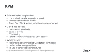 KVM
• Primary value proposition:
ᵒ Low cost with available vendor support
ᵒ Familiar administration model
ᵒ Broad CloudStack feature set with active development

• Cloud use cases:
ᵒ
ᵒ
ᵒ
ᵒ

Linux centric workloads
Dev/test clouds
Web hosting
Tenant density which dictates SDN options

• Weaknesses:
ᵒ Requires use of an installed CloudStack libvirt agent
ᵒ Limited native storage options
ᵒ No use of advanced native features
© Citrix 2013. More information at xenserver.org and follow me on twitter @XenServerArmy

 