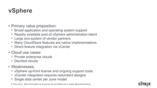 vSphere
• Primary value proposition:
ᵒ
ᵒ
ᵒ
ᵒ
ᵒ

Broad application and operating system support
Readily available pool of vSphere administration talent
Large eco-system of vendor partners
Many CloudStack features are native implementations
Direct feature integration via vCenter

• Cloud use cases:
ᵒ Private enterprise clouds
ᵒ Dev/test clouds

• Weaknesses:
ᵒ vSphere up-front license and ongoing support costs
ᵒ vCenter integration requires redundant designs
ᵒ Single data center per zone model
© Citrix 2013. More information at xenserver.org and follow me on twitter @XenServerArmy

 