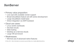 XenServer
• Primary value proposition:
ᵒ
ᵒ
ᵒ
ᵒ

Low cost with available vendor support
Broad CloudStack feature set with active development
Large CloudStack install base
Direct integration via XAPI toolstack

• Cloud use cases:
ᵒ
ᵒ
ᵒ
ᵒ
ᵒ

Linux centric workloads
Dev/test clouds
Web hosting
Desktop as a Service clouds
Large VM and tenant

• Weaknesses:
ᵒ Minimal use of advanced native features
© Citrix 2013. More information at xenserver.org and follow me on twitter @XenServerArmy

 