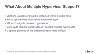 What About Multiple Hypervisor Support?
• vSphere Datacenter must be contained within a single zone
• Force system VMs to a specific hypervisor type
• HA won’t migrate between hypervisors
• Zone wide primary storage doesn’t support multiple hypervisors

• Capacity planning at the cluster/pod level more difficult

© Citrix 2013. More information at xenserver.org and follow me on twitter @XenServerArmy

 