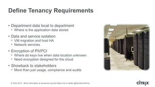 Define Tenancy Requirements
• Department data local to department
ᵒ Where is the application data stored

• Data and service isolation
ᵒ VM migration and host HA
ᵒ Network services

• Encryption of PII/PCI
ᵒ Where do keys live when data location unknown
ᵒ Need encryption designed for the cloud

• Showback to stakeholders
ᵒ More than just usage, compliance and audits

© Citrix 2013. More information at xenserver.org and follow me on twitter @XenServerArmy

 